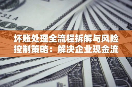 济南坏账处理全流程拆解与风险控制策略：解决企业现金流顽疾的实战指南