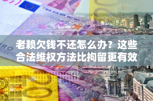 济南老赖欠钱不还怎么办？这些合法维权方法比拘留更有效