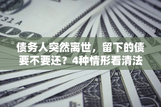 济南债务人突然离世，留下的债要不要还？4种情形看清法律判决