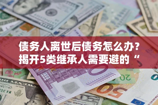 济南债务人离世后债务怎么办？揭开5类继承人需要避的“坑”