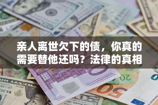 济南亲人离世欠下的债，你真的需要替他还吗？法律的真相或许与你想的不一样